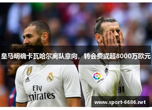 皇马明确卡瓦哈尔离队意向，转会费或超8000万欧元